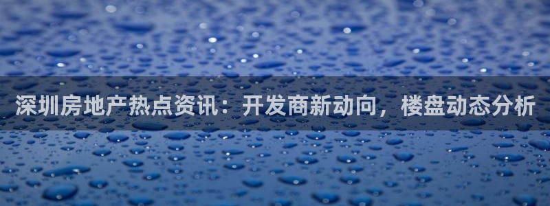 成都和记黄埔地产官网：深圳房地产热点资讯：开发商新动向，楼盘