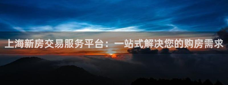 上海和记黄埔官网：上海新房交易服务平台：一站式解决您的购房需