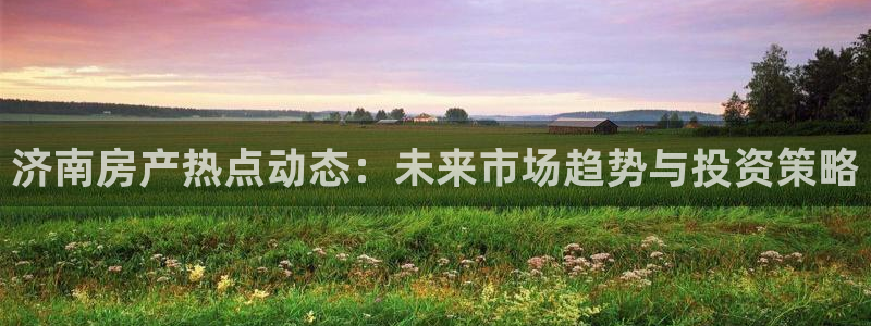 和记娱安全h88285官网：济南房产热点动态：未来市场趋势与