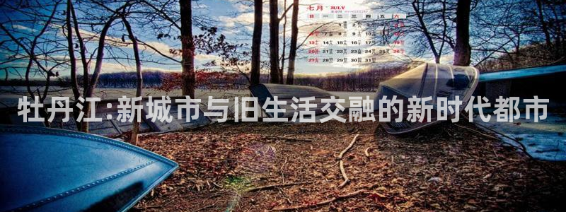 长江和记有限公司 官网：牡丹江:新城市与旧生活交融的新时代都