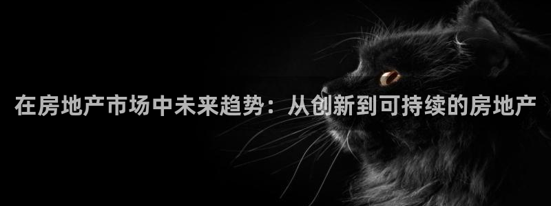 和记 中国官网：在房地产市场中未来趋势：从创新到可持续的房地