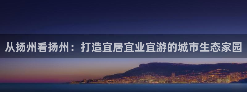 和记旗舰官网：从扬州看扬州：打造宜居宜业宜游的城市生态家园