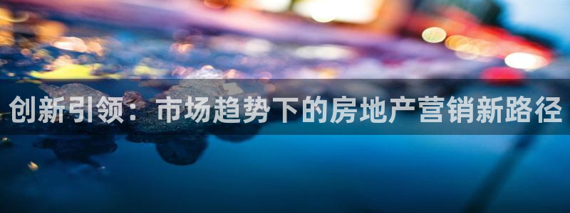 澳门和记客服官网：创新引领：市场趋势下的房地产营销新路径