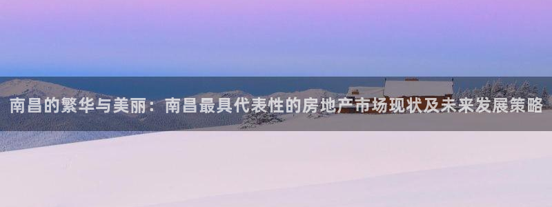 和帆记官网：南昌的繁华与美丽：南昌最具代表性的房地产市场现状